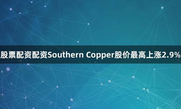 股票配资配资Southern Copper股价最高上涨2.9%
