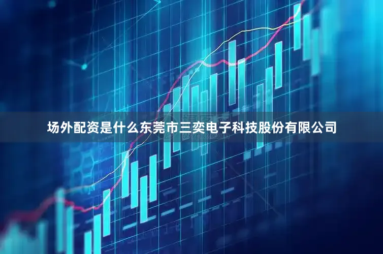 场外配资是什么东莞市三奕电子科技股份有限公司