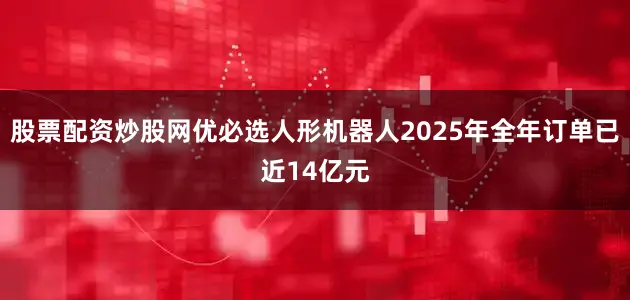 股票配资炒股网优必选人形机器人2025年全年订单已近14亿元
