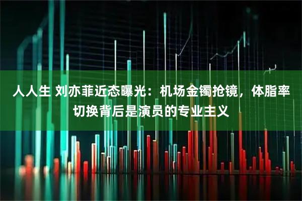 人人生 刘亦菲近态曝光：机场金镯抢镜，体脂率切换背后是演员的专业主义
