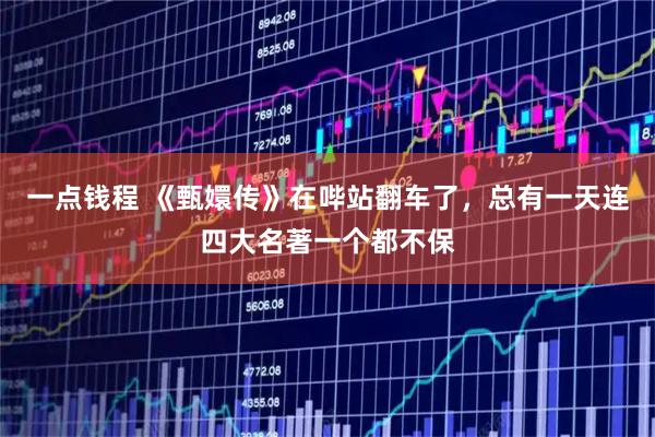 一点钱程 《甄嬛传》在哔站翻车了，总有一天连四大名著一个都不保