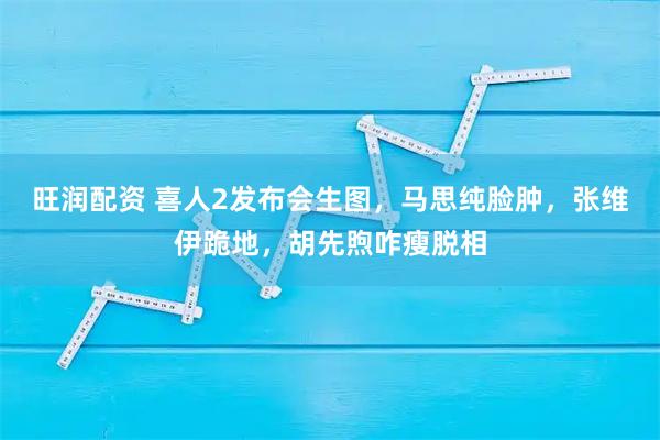 旺润配资 喜人2发布会生图，马思纯脸肿，张维伊跪地，胡先煦咋瘦脱相