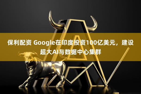 保利配资 Google在印度投资100亿美元，建设超大AI与数据中心集群