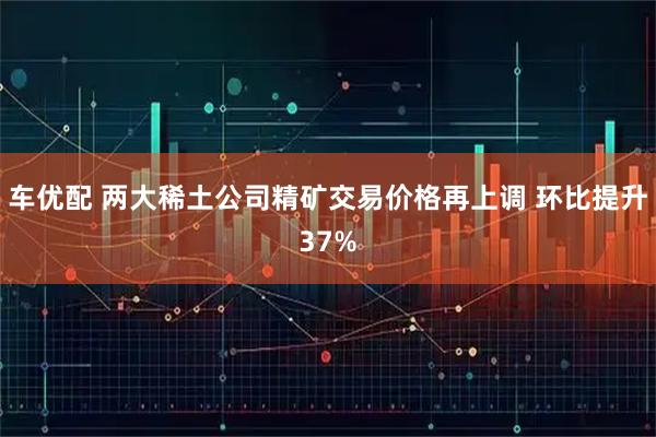 车优配 两大稀土公司精矿交易价格再上调 环比提升37%