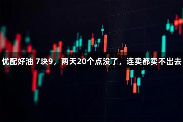 优配好油 7块9，两天20个点没了，连卖都卖不出去