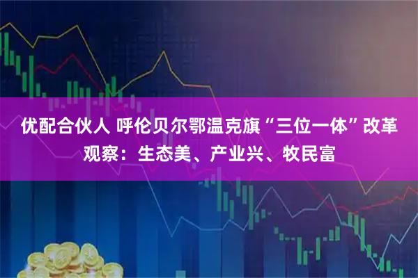 优配合伙人 呼伦贝尔鄂温克旗“三位一体”改革观察：生态美、产业兴、牧民富