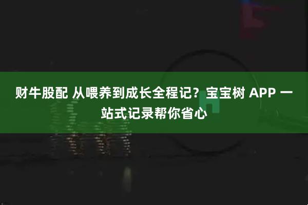 财牛股配 从喂养到成长全程记？宝宝树 APP 一站式记录帮你省心