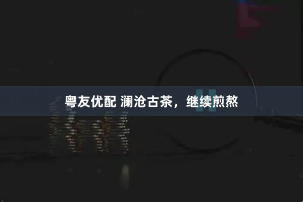 粤友优配 澜沧古茶，继续煎熬