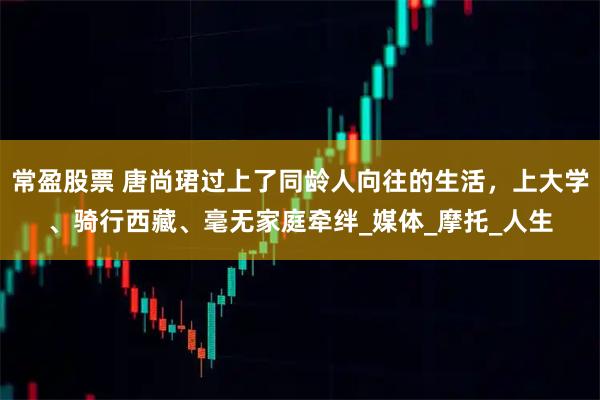 常盈股票 唐尚珺过上了同龄人向往的生活，上大学、骑行西藏、毫无家庭牵绊_媒体_摩托_人生