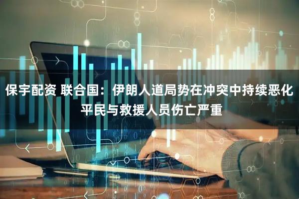 保宇配资 联合国：伊朗人道局势在冲突中持续恶化 平民与救援人员伤亡严重