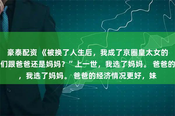 豪泰配资 《被换了人生后，我成了京圈皇太女的继女》沈阿姨 “你们跟爸爸还是妈妈？”上一世，我选了妈妈。 爸爸的经济情况更好，妹