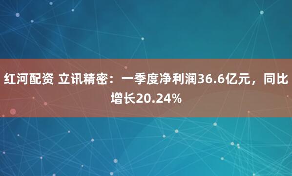 红河配资 立讯精密：一季度净利润36.6亿元，同比增长20.24%