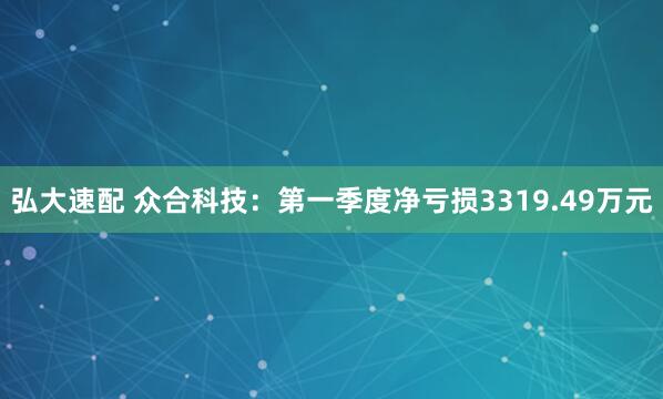 弘大速配 众合科技：第一季度净亏损3319.49万元