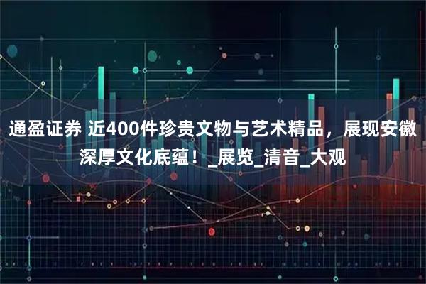 通盈证券 近400件珍贵文物与艺术精品，展现安徽深厚文化底蕴！_展览_清音_大观
