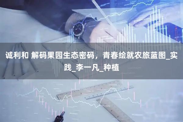 诚利和 解码果园生态密码，青春绘就农旅蓝图_实践_李一凡_种植
