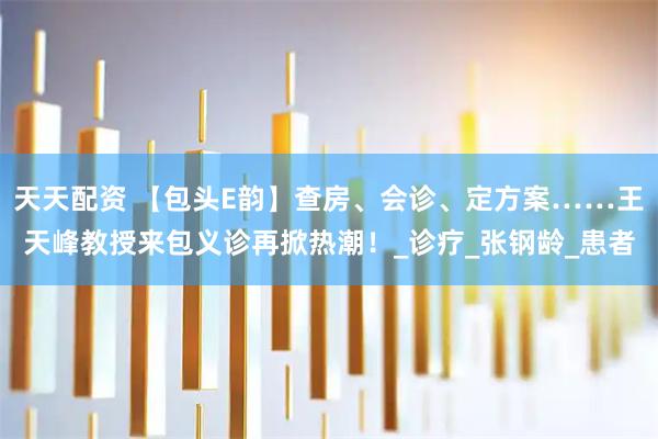 天天配资 【包头E韵】查房、会诊、定方案……王天峰教授来包义诊再掀热潮！_诊疗_张钢龄_患者