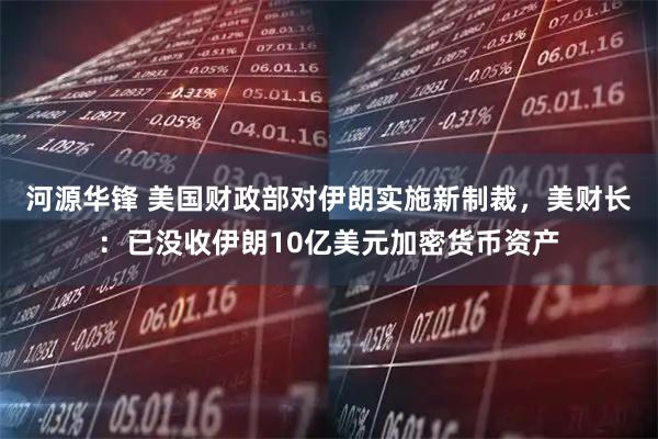 河源华锋 美国财政部对伊朗实施新制裁,美财长:已没收伊朗10亿美元加密货币资产