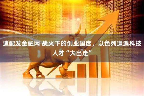 速配发金融网 战火下的创业国度，以色列遭遇科技人才“大出走”