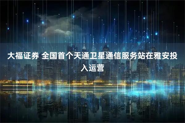 大福证券 全国首个天通卫星通信服务站在雅安投入运营