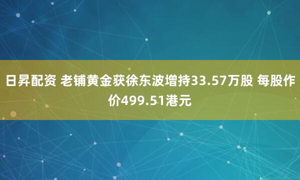 日昇配资 老铺黄金获徐东波增持33.57万股 每股作价499.51港元