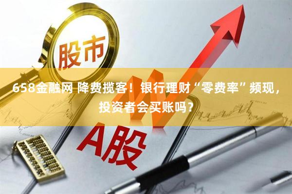 658金融网 降费揽客！银行理财“零费率”频现，投资者会买账吗？