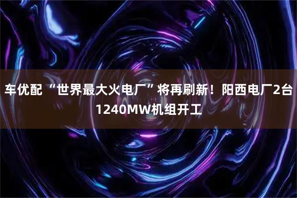 车优配 “世界最大火电厂”将再刷新！阳西电厂2台1240MW机组开工