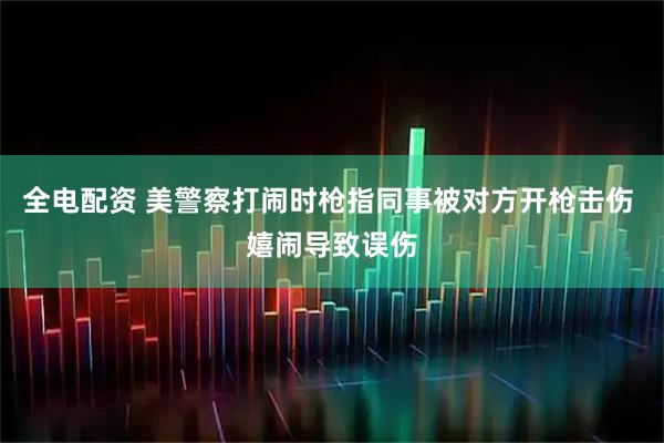 全电配资 美警察打闹时枪指同事被对方开枪击伤 嬉闹导致误伤