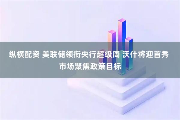 纵横配资 美联储领衔央行超级周 沃什将迎首秀 市场聚焦政策目标