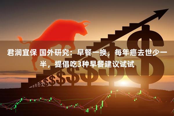 君润宜保 国外研究:早餐一换,每年癌去世少一半,提倡吃3种早餐建议试试