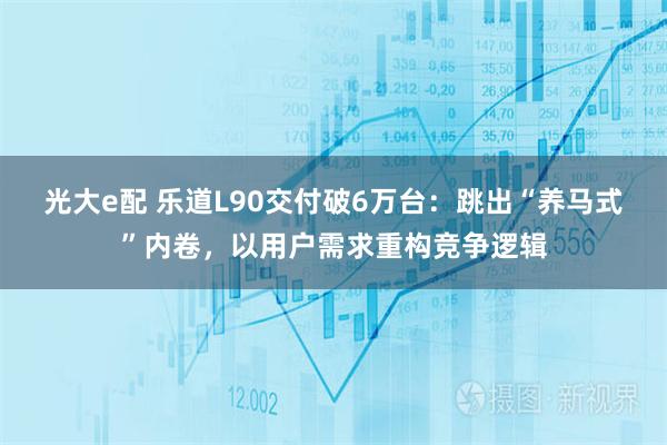 光大e配 乐道L90交付破6万台：跳出“养马式”内卷，以用户需求重构竞争逻辑