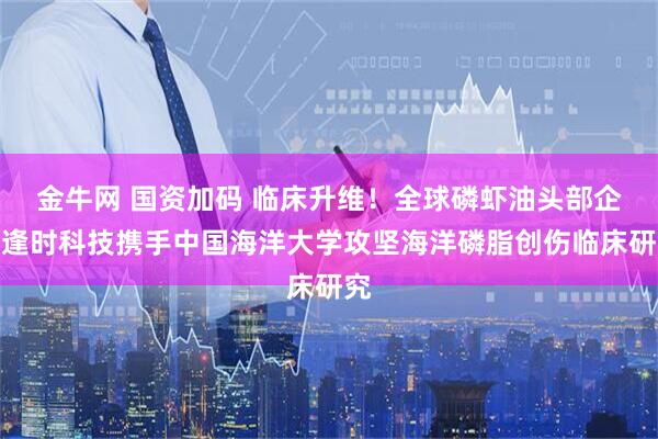 金牛网 国资加码 临床升维！全球磷虾油头部企业逢时科技携手中国海洋大学攻坚海洋磷脂创伤临床研究