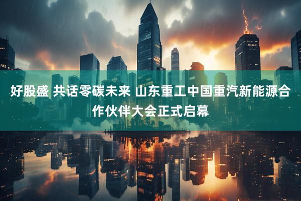 好股盛 共话零碳未来 山东重工中国重汽新能源合作伙伴大会正式启幕